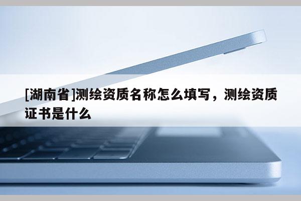 [湖南省]测绘资质名称怎么填写，测绘资质证书是什么