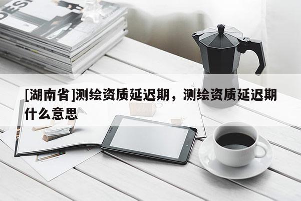 [湖南省]测绘资质延迟期，测绘资质延迟期什么意思