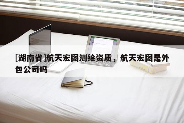 [湖南省]航天宏图测绘资质，航天宏图是外包公司吗