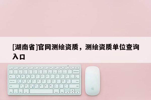 [湖南省]官网测绘资质，测绘资质单位查询入口