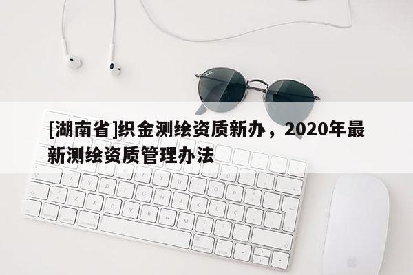 [湖南省]织金测绘资质新办，2020年最新测绘资质管理办法