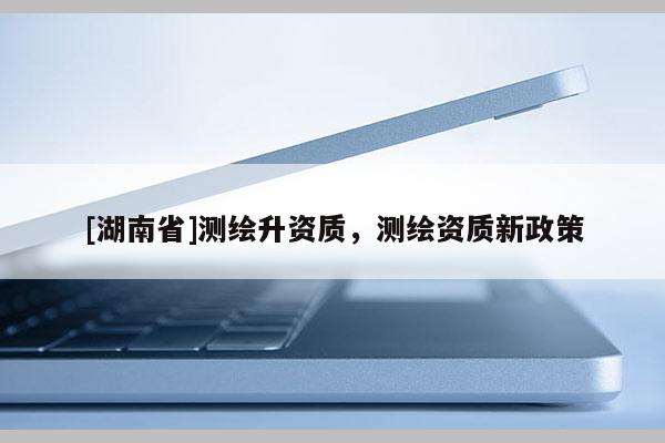 [湖南省]测绘升资质，测绘资质新政策
