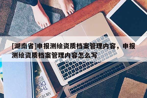 [湖南省]申报测绘资质档案管理内容，申报测绘资质档案管理内容怎么写