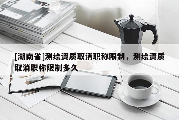 [湖南省]测绘资质取消职称限制，测绘资质取消职称限制多久