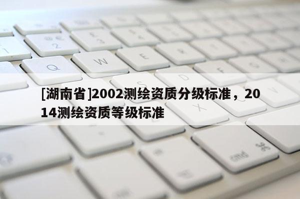 [湖南省]2002测绘资质分级标准，2014测绘资质等级标准