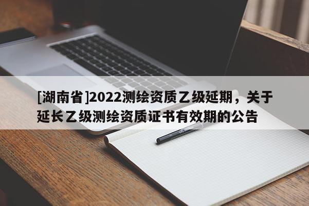 [湖南省]2022测绘资质乙级延期，关于延长乙级测绘资质证书有效期的公告