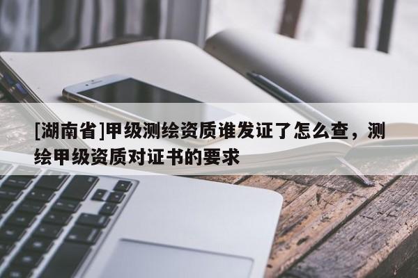 [湖南省]甲级测绘资质谁发证了怎么查，测绘甲级资质对证书的要求
