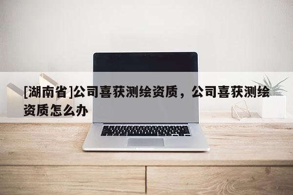 [湖南省]公司喜获测绘资质，公司喜获测绘资质怎么办
