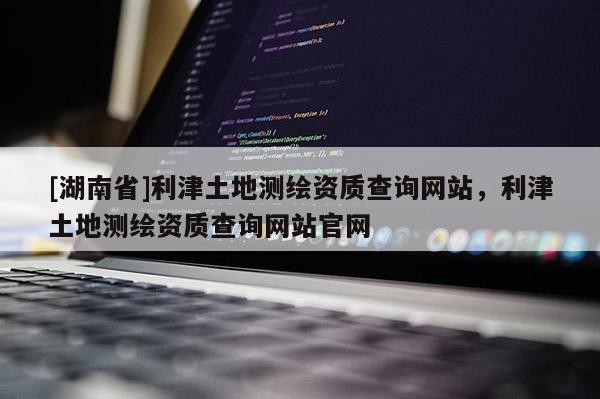 [湖南省]利津土地测绘资质查询网站，利津土地测绘资质查询网站官网