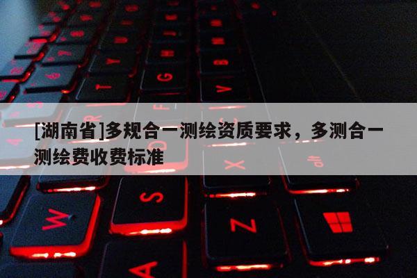 [湖南省]多规合一测绘资质要求，多测合一测绘费收费标准