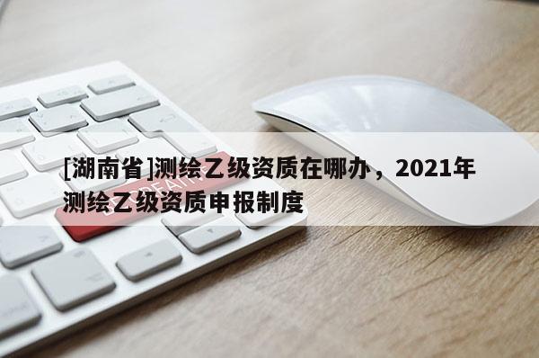[湖南省]测绘乙级资质在哪办，2021年测绘乙级资质申报制度