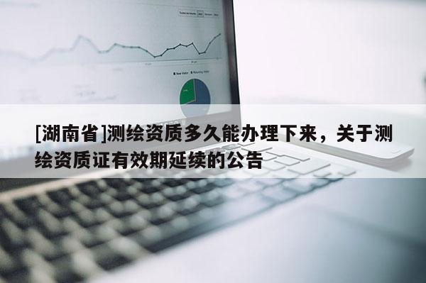 [湖南省]测绘资质多久能办理下来，关于测绘资质证有效期延续的公告