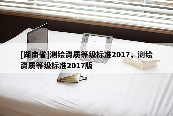 [湖南省]测绘资质等级标准2017，测绘资质等级标准2017版