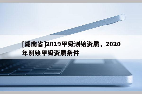 [湖南省]2019甲级测绘资质，2020年测绘甲级资质条件