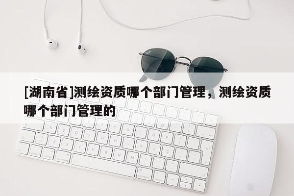 [湖南省]测绘资质哪个部门管理，测绘资质哪个部门管理的
