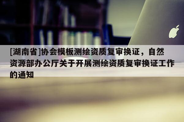 [湖南省]协会模板测绘资质复审换证，自然资源部办公厅关于开展测绘资质复审换证工作的通知