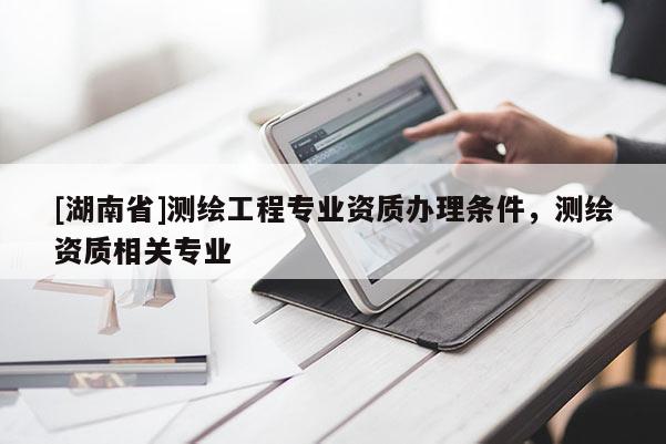 [湖南省]测绘工程专业资质办理条件，测绘资质相关专业