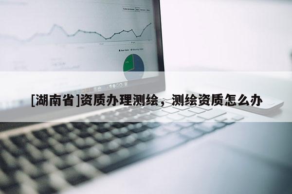 [湖南省]资质办理测绘，测绘资质怎么办