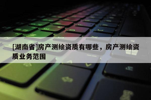 [湖南省]房产测绘资质有哪些，房产测绘资质业务范围