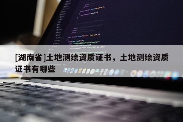 [湖南省]土地测绘资质证书，土地测绘资质证书有哪些
