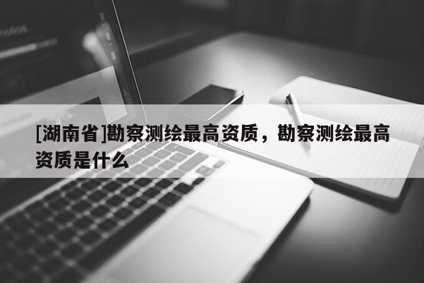 [湖南省]勘察测绘最高资质，勘察测绘最高资质是什么