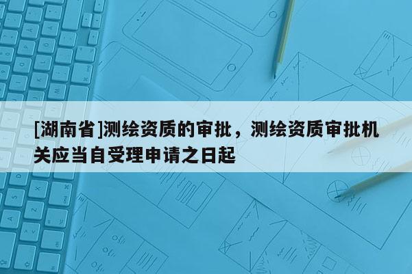 [湖南省]测绘资质的审批，测绘资质审批机关应当自受理申请之日起