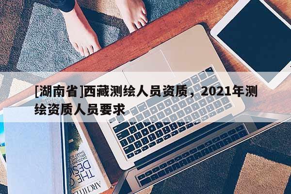 [湖南省]西藏测绘人员资质，2021年测绘资质人员要求