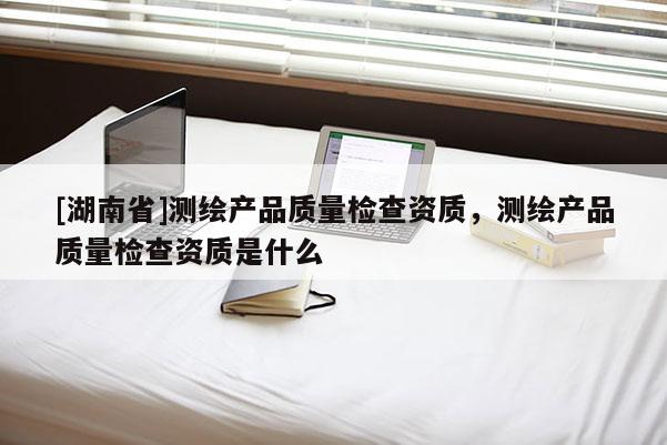 [湖南省]测绘产品质量检查资质，测绘产品质量检查资质是什么