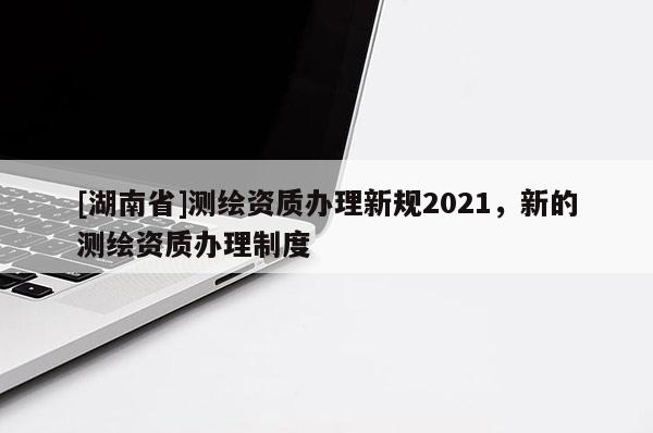 [湖南省]测绘资质办理新规2021，新的测绘资质办理制度