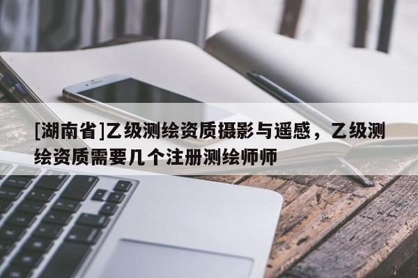 [湖南省]乙级测绘资质摄影与遥感，乙级测绘资质需要几个注册测绘师师