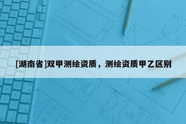 [湖南省]双甲测绘资质，测绘资质甲乙区别