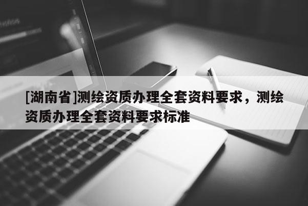 [湖南省]测绘资质办理全套资料要求，测绘资质办理全套资料要求标准