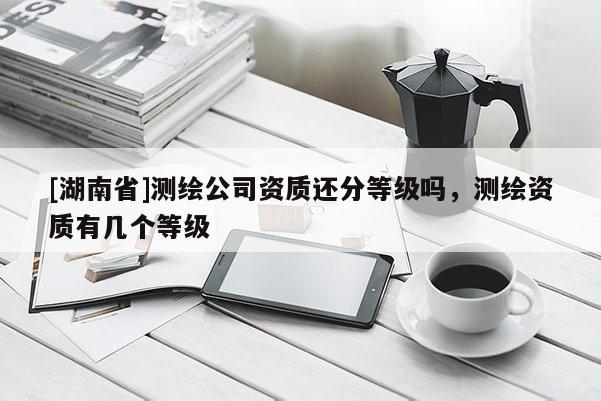 [湖南省]测绘公司资质还分等级吗，测绘资质有几个等级