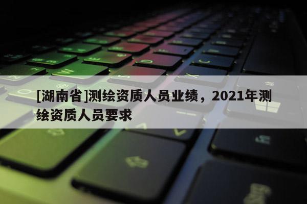 [湖南省]测绘资质人员业绩，2021年测绘资质人员要求