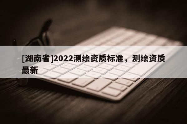[湖南省]2022测绘资质标准，测绘资质最新