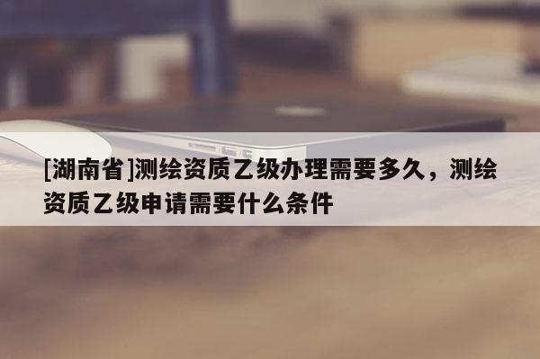 [湖南省]测绘资质乙级办理需要多久，测绘资质乙级申请需要什么条件