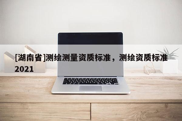 [湖南省]测绘测量资质标准，测绘资质标准2021