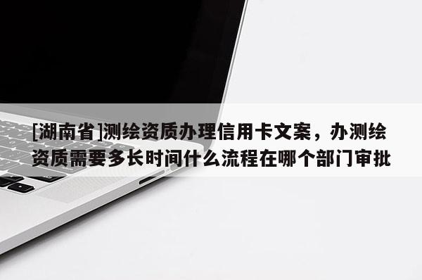 [湖南省]测绘资质办理信用卡文案，办测绘资质需要多长时间什么流程在哪个部门审批