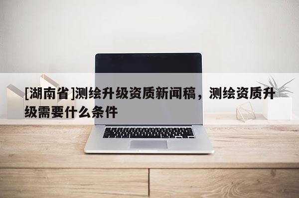 [湖南省]测绘升级资质新闻稿，测绘资质升级需要什么条件
