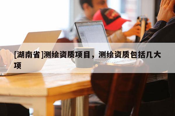 [湖南省]测绘资质项目，测绘资质包括几大项