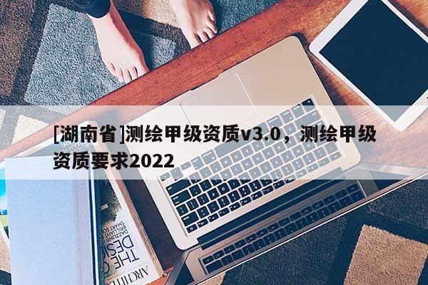 [湖南省]测绘甲级资质v3.0，测绘甲级资质要求2022