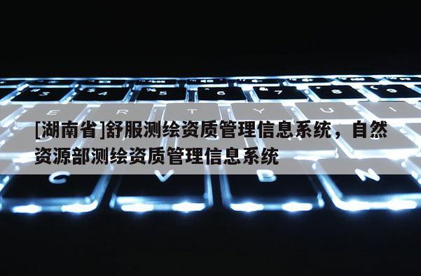 [湖南省]舒服测绘资质管理信息系统，自然资源部测绘资质管理信息系统