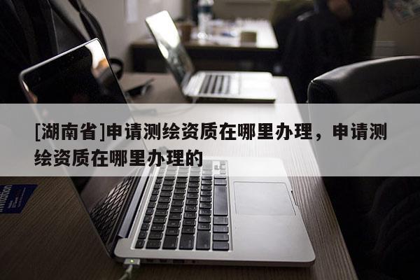 [湖南省]申请测绘资质在哪里办理，申请测绘资质在哪里办理的