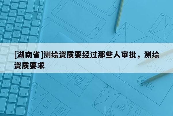 [湖南省]测绘资质要经过那些人审批，测绘资质要求