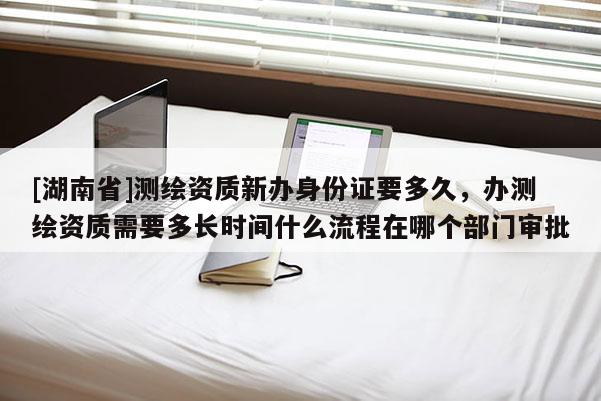 [湖南省]测绘资质新办身份证要多久，办测绘资质需要多长时间什么流程在哪个部门审批
