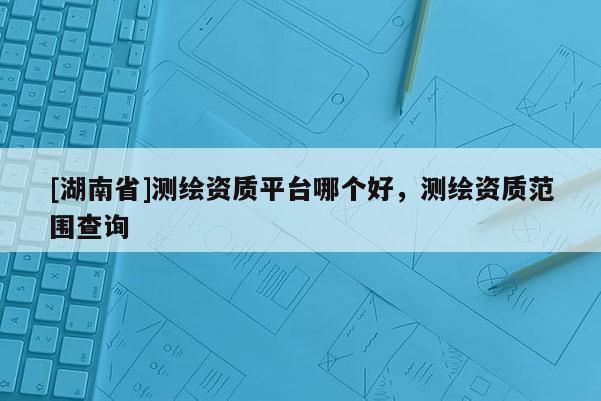 [湖南省]测绘资质平台哪个好，测绘资质范围查询