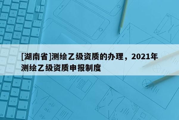 [湖南省]测绘乙级资质的办理，2021年测绘乙级资质申报制度