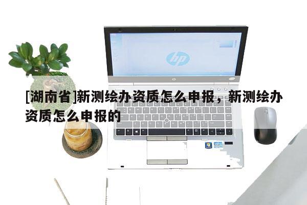 [湖南省]新测绘办资质怎么申报，新测绘办资质怎么申报的