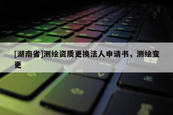 [湖南省]测绘资质更换法人申请书，测绘变更