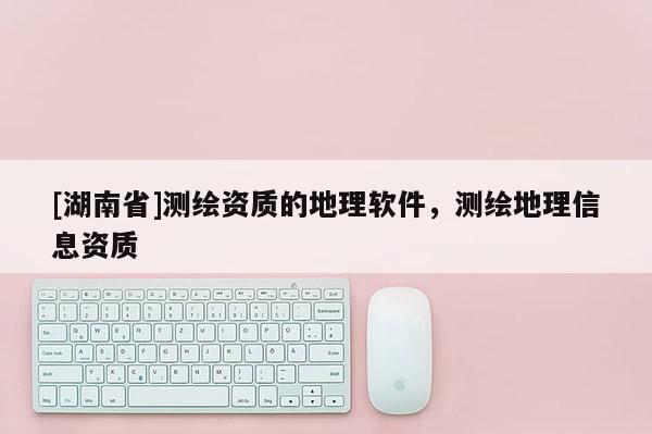 [湖南省]测绘资质的地理软件，测绘地理信息资质